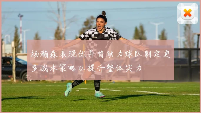 杨瀚森表现优异将助力球队制定更多战术策略以提升整体实力