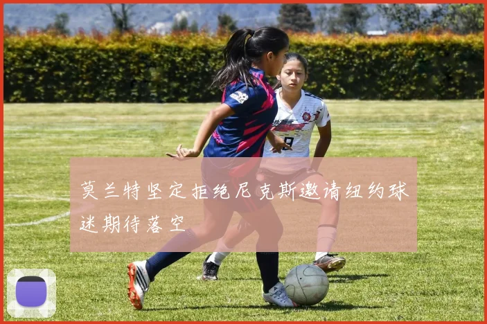 莫兰特坚定拒绝尼克斯邀请纽约球迷期待落空