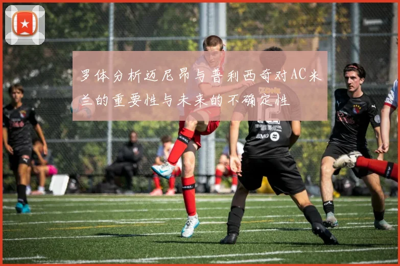 罗体分析迈尼昂与普利西奇对AC米兰的重要性与未来的不确定性