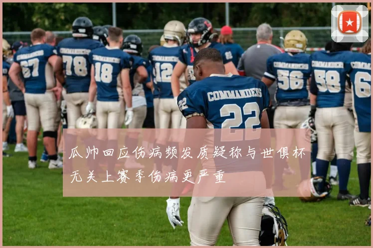 瓜帅回应伤病频发质疑称与世俱杯无关上赛季伤病更严重