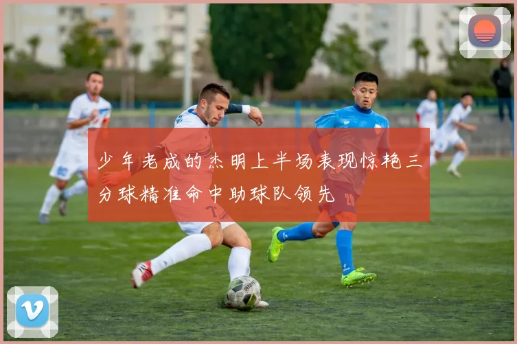 少年老成的杰明上半场表现惊艳三分球精准命中助球队领先