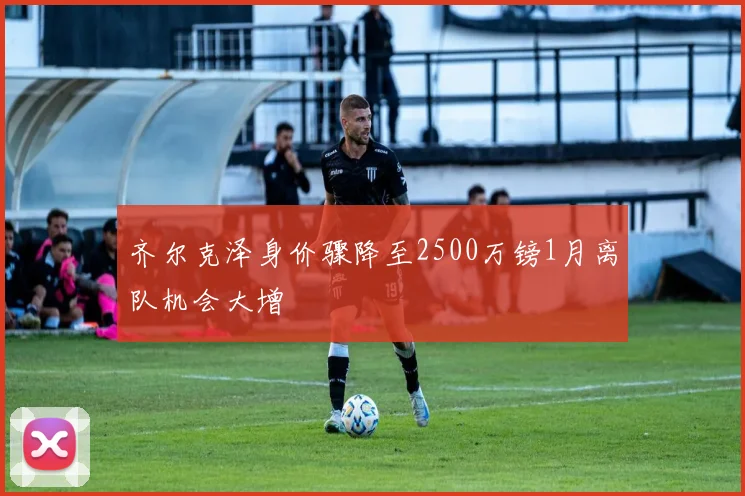 齐尔克泽身价骤降至2500万镑1月离队机会大增
