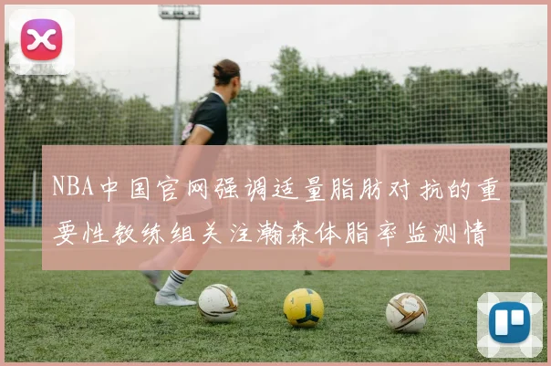 NBA中国官网强调适量脂肪对抗的重要性教练组关注瀚森体脂率监测情况
