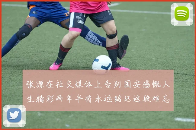 张源在社交媒体上告别国安感慨人生精彩两年半将永远铭记这段难忘故事
