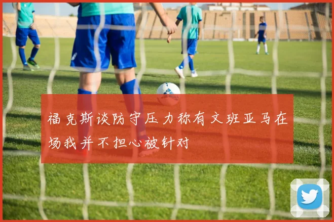 福克斯谈防守压力称有文班亚马在场我并不担心被针对