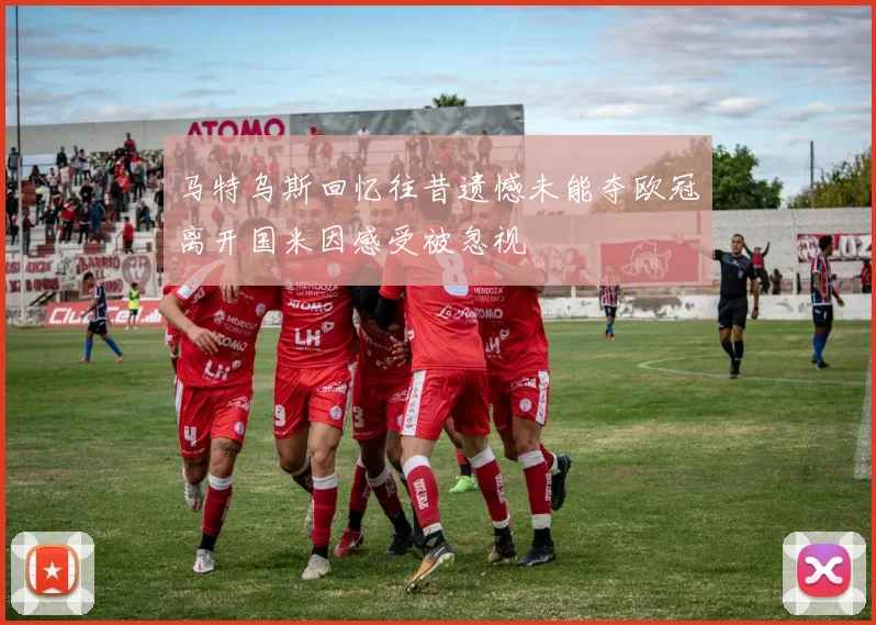 马特乌斯回忆往昔遗憾未能夺欧冠离开国米因感受被忽视