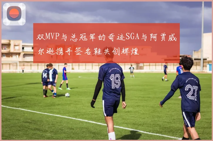 双MVP与总冠军的奇迹SGA与阿贾威尔逊携手签名鞋共创辉煌