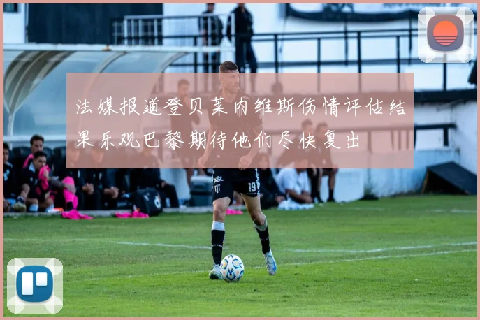 法媒报道登贝莱内维斯伤情评估结果乐观巴黎期待他们尽快复出
