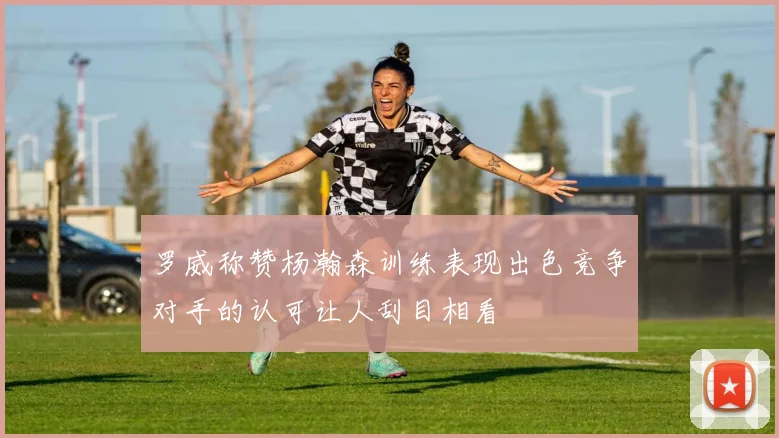 罗威称赞杨瀚森训练表现出色竞争对手的认可让人刮目相看