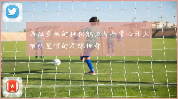马拉多纳的神秘魅力与平常心让人难以置信的足球传奇