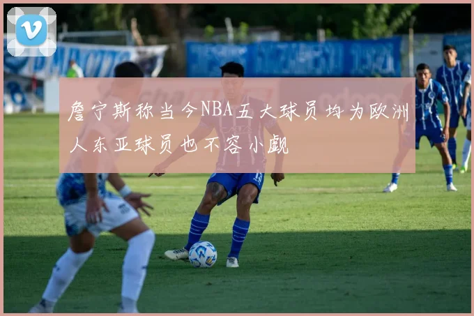 詹宁斯称当今NBA五大球员均为欧洲人东亚球员也不容小觑