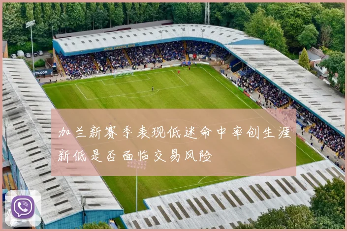加兰新赛季表现低迷命中率创生涯新低是否面临交易风险