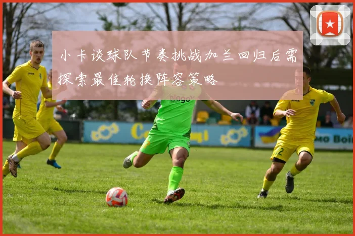 小卡谈球队节奏挑战加兰回归后需探索最佳轮换阵容策略