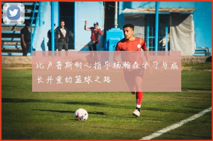 比卢普斯耐心指导杨瀚森学习与成长并重的篮球之路