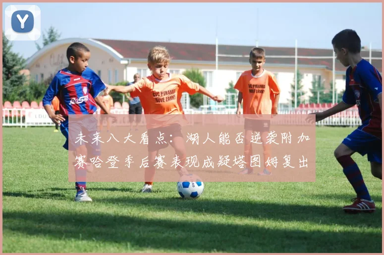 未来八大看点：湖人能否逆袭附加赛哈登季后赛表现成疑塔图姆复出能否助力球队