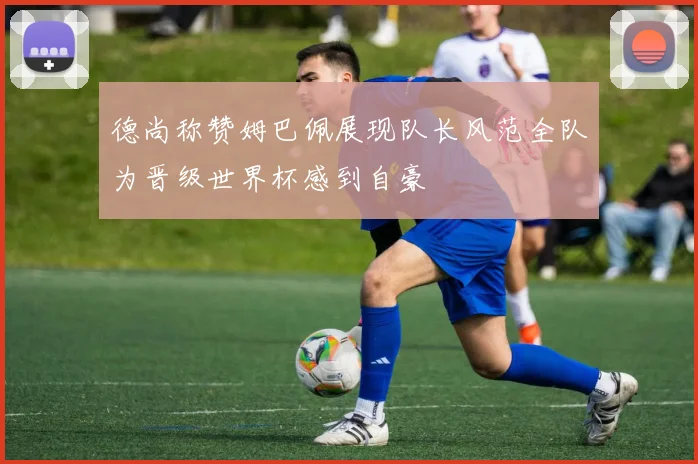 德尚称赞姆巴佩展现队长风范全队为晋级世界杯感到自豪