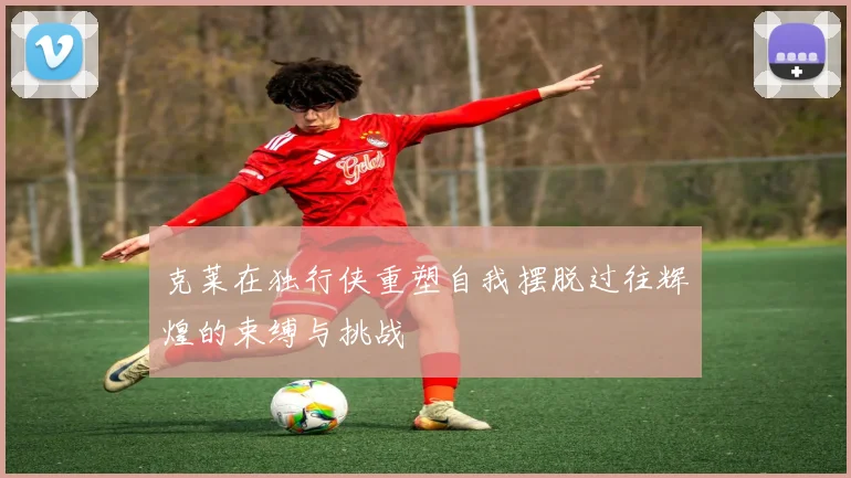 克莱在独行侠重塑自我摆脱过往辉煌的束缚与挑战
