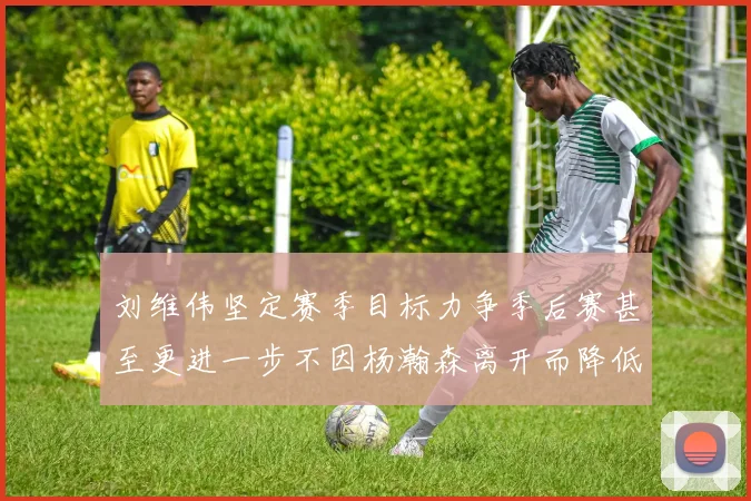 刘维伟坚定赛季目标力争季后赛甚至更进一步不因杨瀚森离开而降低标准